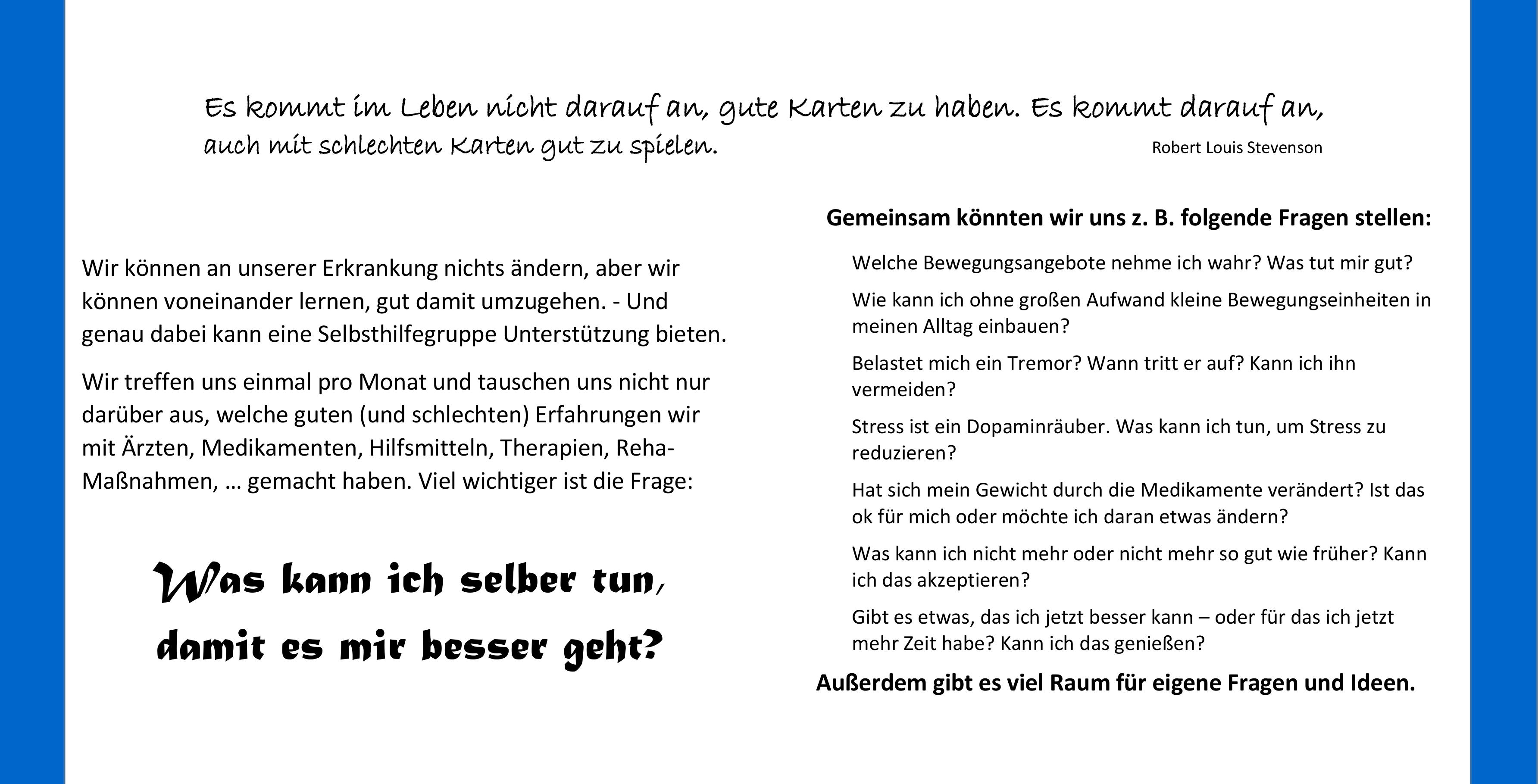 Gemeinsam könnten wir uns z. B. folgende Fragen stellen:  Welche Bewegungsangebote nehme ich wahr? Was tut mir gut?   Wie kann ich ohne großen Aufwand kleine Bewegungseinheiten in  meinen Alltag einbauen?  Belastet mich ein Tremor? Wann tritt er auf? Kann ich ihn  vermeiden?  Stress ist ein Dopaminräuber. Was kann ich tun, um Stress zu  reduzieren?  Hat sich mein Gewicht durch die Medikamente verändert? Ist das  ok für mich oder möchte ich daran etwas ändern?  Was kann ich nicht mehr oder nicht mehr so gut wie früher? Kann  ich das akzeptieren?  Gibt es etwas, das ich jetzt besser kann – oder für das ich jetzt  mehr Zeit habe? Kann ich das genießen?   Außerdem gibt es viel Raum für eigene Fragen und Ideen. 